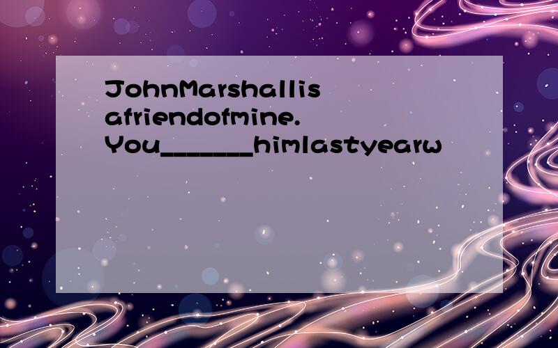 JohnMarshallisafriendofmine.You_______himlastyearw