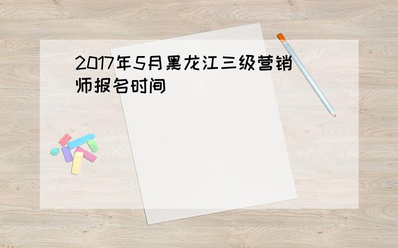 2017年5月黑龙江三级营销师报名时间