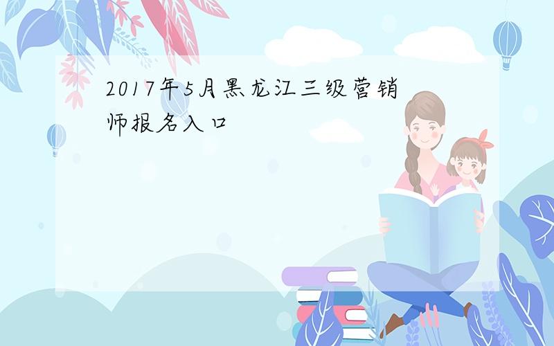 2017年5月黑龙江三级营销师报名入口