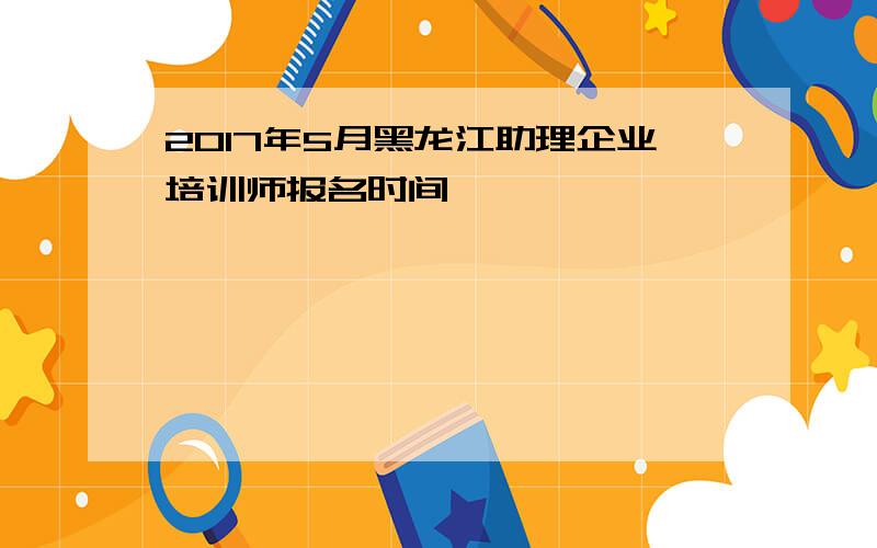 2017年5月黑龙江助理企业培训师报名时间