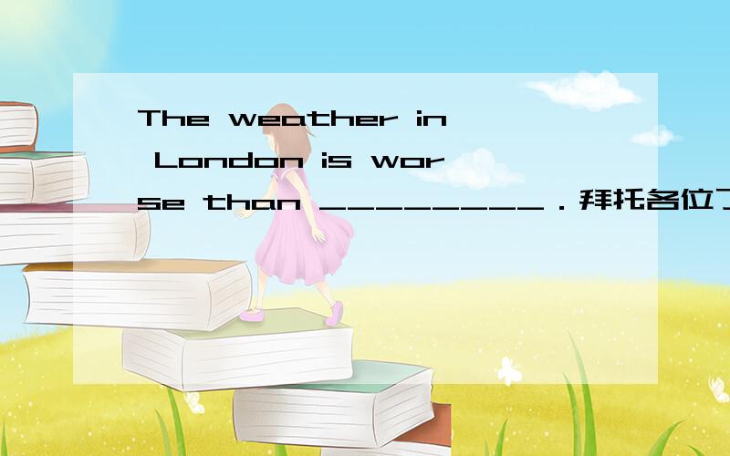 The weather in London is worse than ________．拜托各位了 3QA.Paris B.in Paris C.it in Paris D.that in Paris