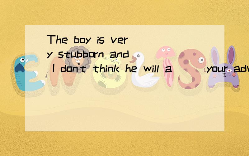 The boy is very stubborn and I don't think he will a___your advice