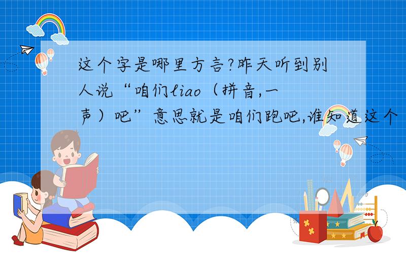 这个字是哪里方言?昨天听到别人说“咱们liao（拼音,一声）吧”意思就是咱们跑吧,谁知道这个“liao”字怎么写,还有这是哪里方言,北京什么地区的方言呢？