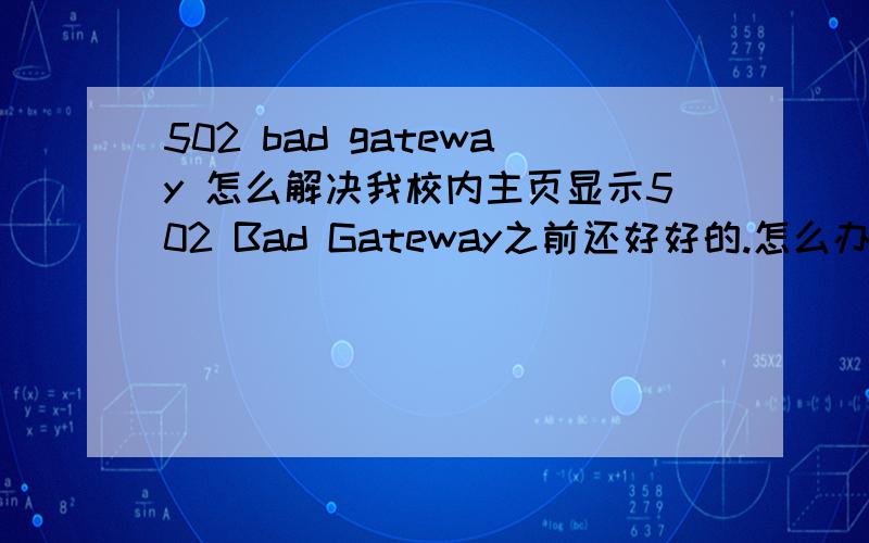 502 bad gateway 怎么解决我校内主页显示502 Bad Gateway之前还好好的.怎么办呢