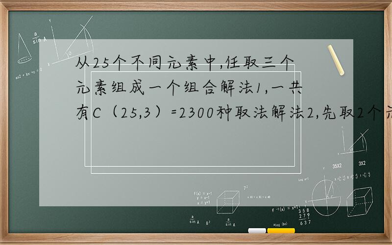 从25个不同元素中,任取三个元素组成一个组合解法1,一共有C（25,3）=2300种取法解法2,先取2个元素再取一个元素那么共有C（25,2）C（23,1）=6900种取法解法3,先取出1个元素,再取出一个元素,再取