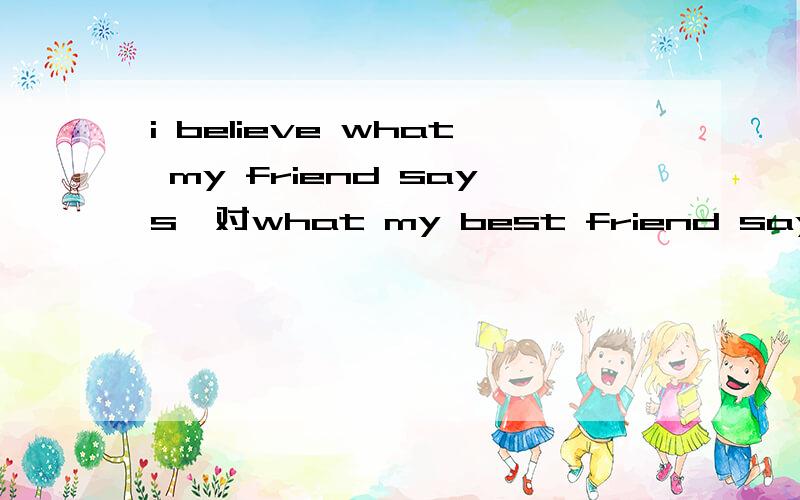 i believe what my friend says,对what my best friend says提问