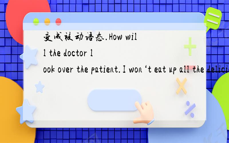 变成被动语态.How will the doctor look over the patient.I won‘t eat up all the delicions food.