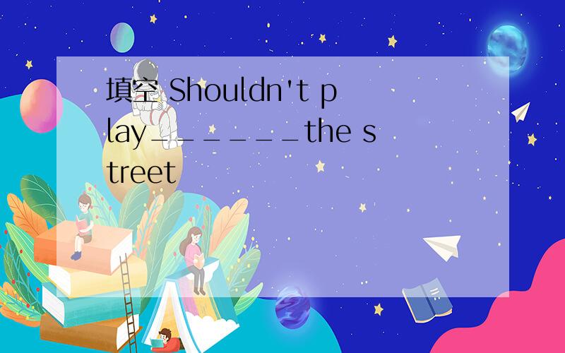 填空 Shouldn't play______the street