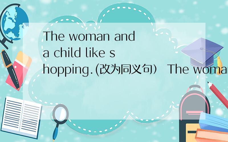 The woman and a child like shopping.(改为同义句） The woman _____a child______shopping.
