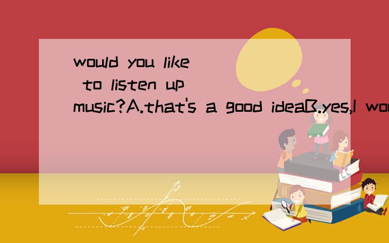 would you like to listen up music?A.that's a good ideaB.yes,I would love to C.yes,You are grat.B选项中的 I would 不用缩写吗?一般的哪些回答要缩写呢。