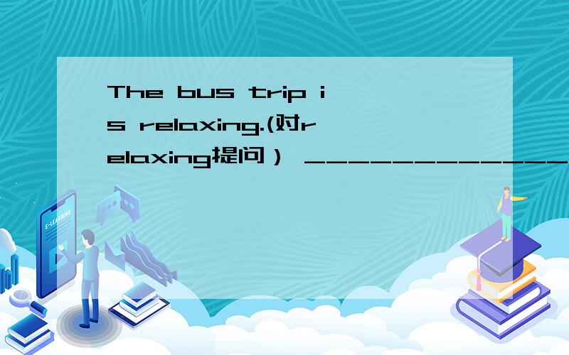 The bus trip is relaxing.(对relaxing提问） _____________________________________?