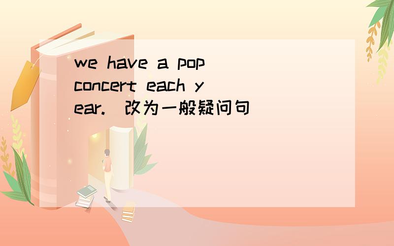 we have a pop concert each year.(改为一般疑问句） （ ）（ ）（ ）a pop concert each year?