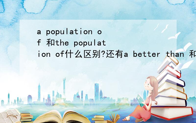 a population of 和the population of什么区别?还有a better than 和the better than什么区别 什么情况下rt题目是这样的：（1）Canada has______population of about 30 million,while__________population of China is about 1.3 billion.