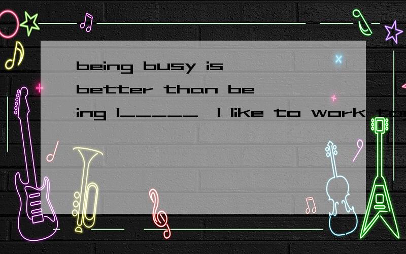 being busy is better than being I_____,I like to work together with my frien