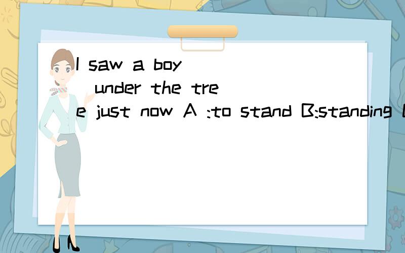 I saw a boy ( )under the tree just now A :to stand B:standing C:stood D:was standing 选哪个?