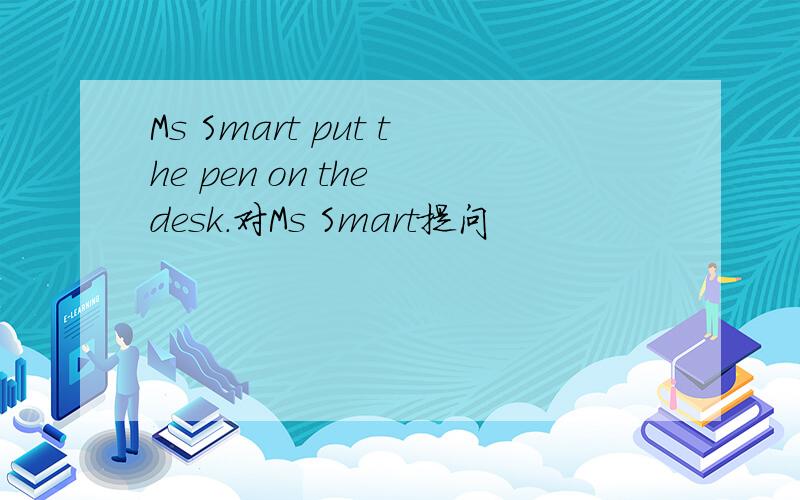 Ms Smart put the pen on the desk.对Ms Smart提问