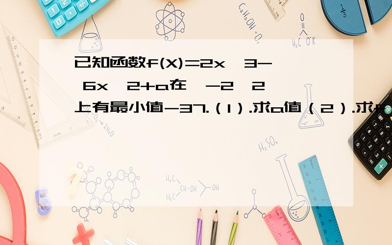 已知函数f(X)=2x^3- 6x^2+a在【-2,2】上有最小值-37.（1）.求a值（2）.求f（x）在【-2,2】上的最大值初学 想对个数 1.a=32.3 我解的对不?