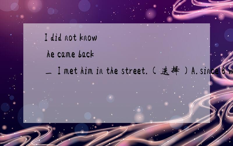 I did not know he came back _ I met him in the street.(选择)A.since B when C.until D after说明理由