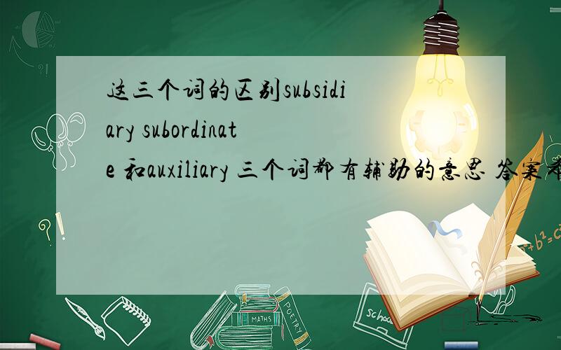 这三个词的区别subsidiary subordinate 和auxiliary 三个词都有辅助的意思 答案希望简明扼要