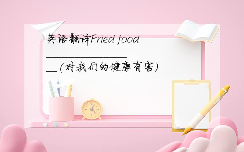 英语翻译Fried food________________(对我们的健康有害）