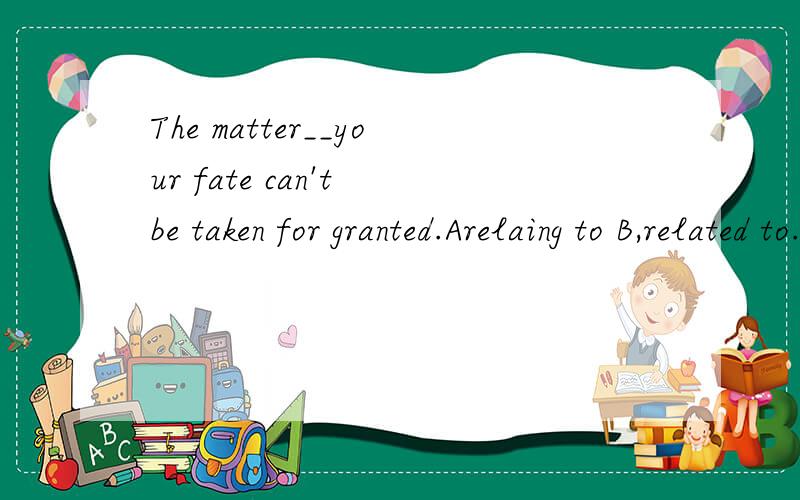 The matter__your fate can't be taken for granted.Arelaing to B,related to.帮忙翻译,选不出来