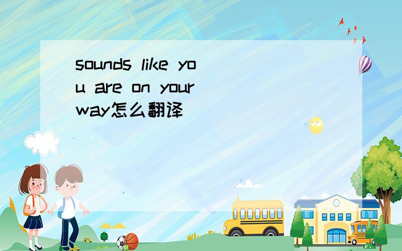 sounds like you are on your way怎么翻译