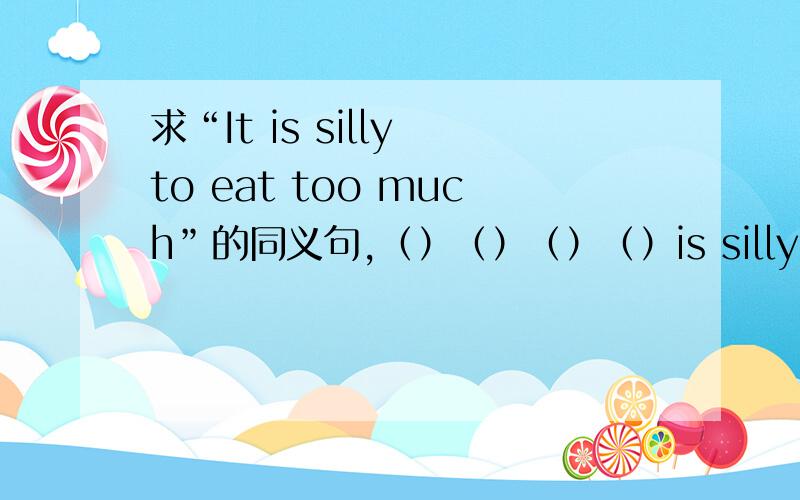 求“It is silly to eat too much”的同义句,（）（）（）（）is silly.