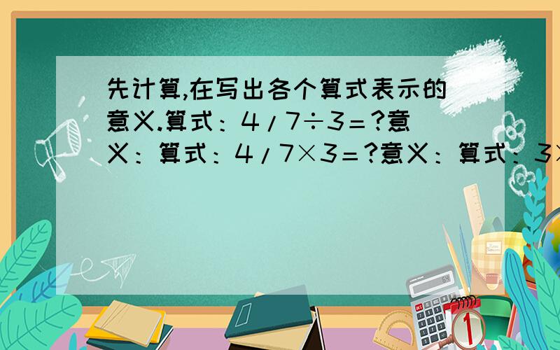 先计算,在写出各个算式表示的意义.算式：4/7÷3＝?意义：算式：4/7×3＝?意义：算式：3×4/7＝?意义：