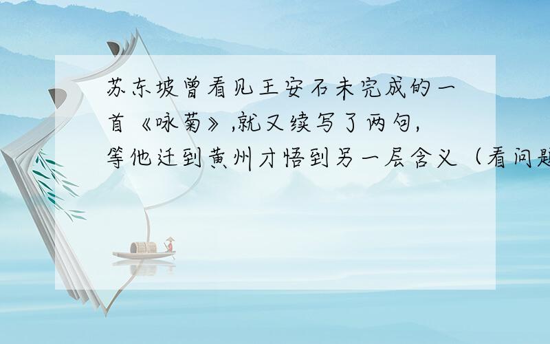 苏东坡曾看见王安石未完成的一首《咏菊》,就又续写了两句,等他迁到黄州才悟到另一层含义（看问题补充）请用苏轼自己的文章替王安石开导一下苏轼.