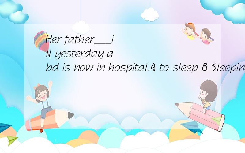 Her father___ill yesterday abd is now in hospital.A to sleep B Sleeping C Sleep D Haveing slept