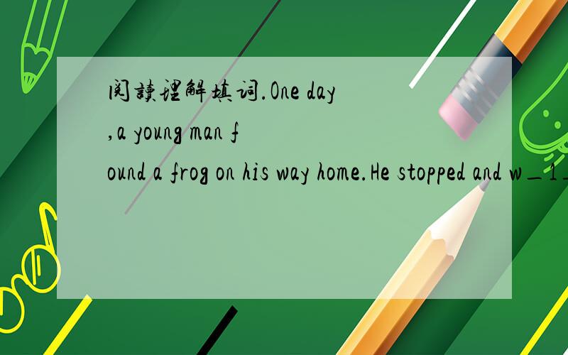 阅读理解填词.One day,a young man found a frog on his way home.He stopped and w_1_ it jumpingOne day,a young man found a frog on his way home.He stopped and w_1_ it jumping around.Suddenly the frog opened its m_2_ and said,