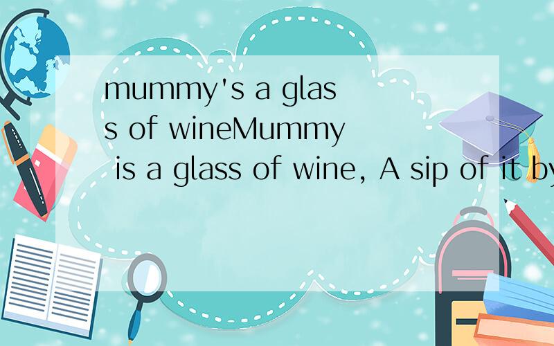 mummy's a glass of wineMummy is a glass of wine, A sip of it by Daddy, leave him drunk! 怎么翻译?