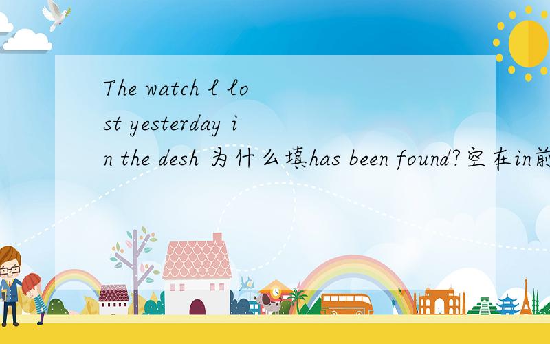 The watch l lost yesterday in the desh 为什么填has been found?空在in前