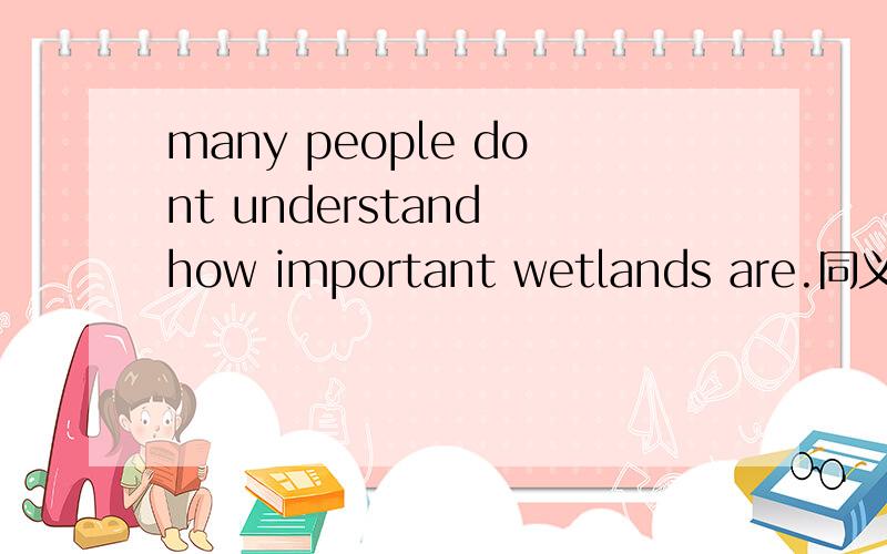 many people dont understand how important wetlands are.同义句man people dont understand________ ________ _______ ______