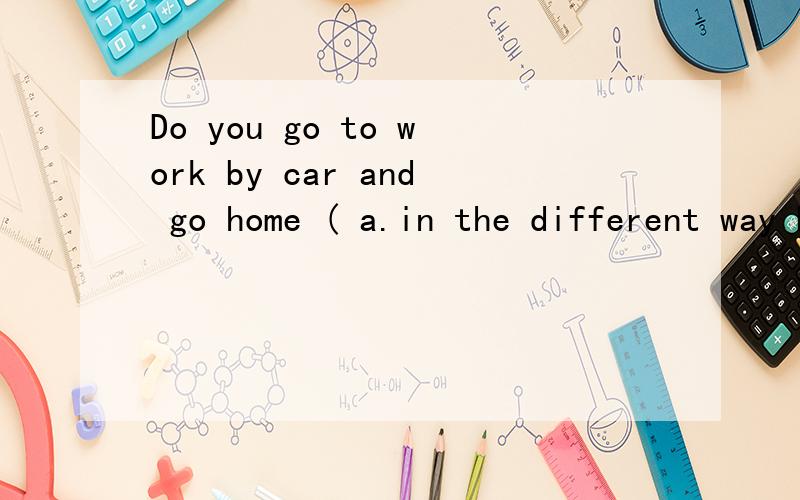 Do you go to work by car and go home ( a.in the different way b.on the way c.by the way d.in the same way
