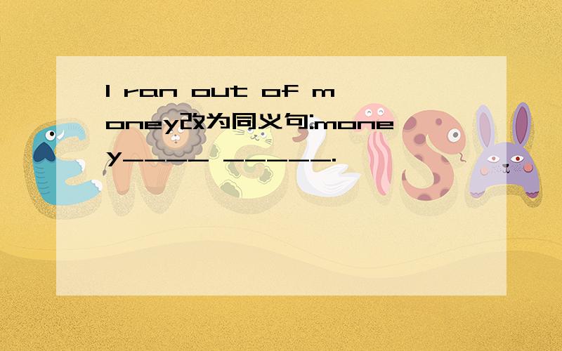 I ran out of money改为同义句:money____ _____.