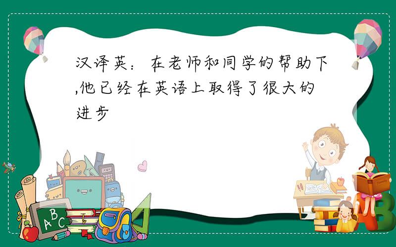 汉译英：在老师和同学的帮助下,他已经在英语上取得了很大的进步