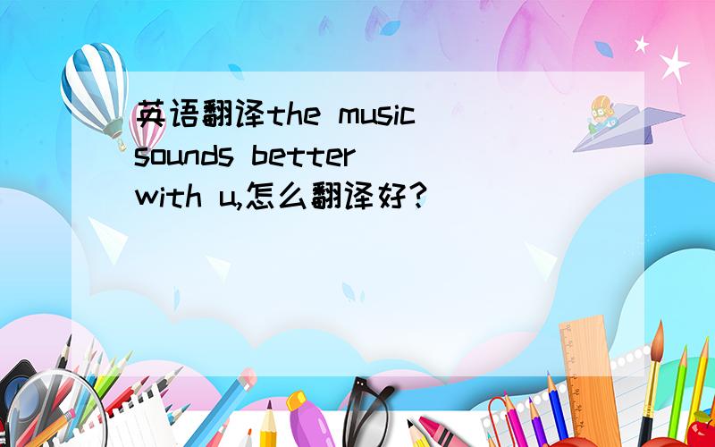 英语翻译the music sounds better with u,怎么翻译好?