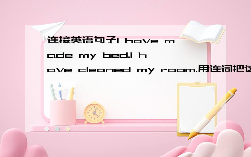连接英语句子I have made my bed.I have cleaned my room.用连词把这两句连接.