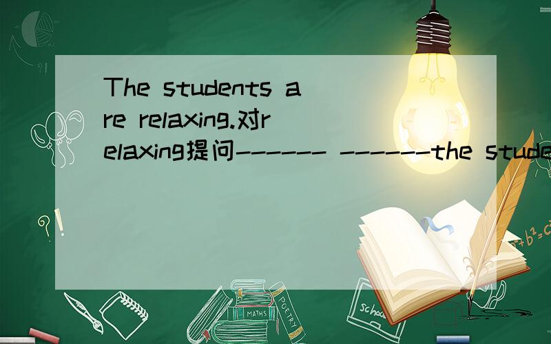 The students are relaxing.对relaxing提问------ ------the students ------?