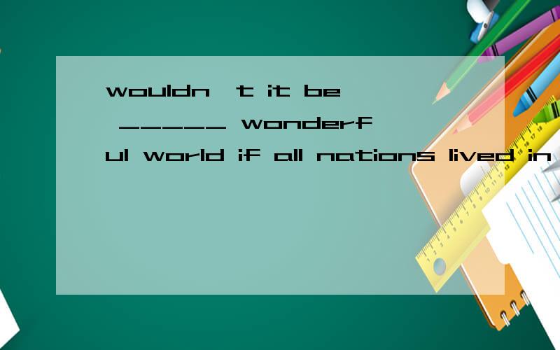 wouldn't it be _____ wonderful world if all nations lived in ___ peace with one another?a:a,/ B:the,/ C:a,the D:the,the选哪个?为什么?