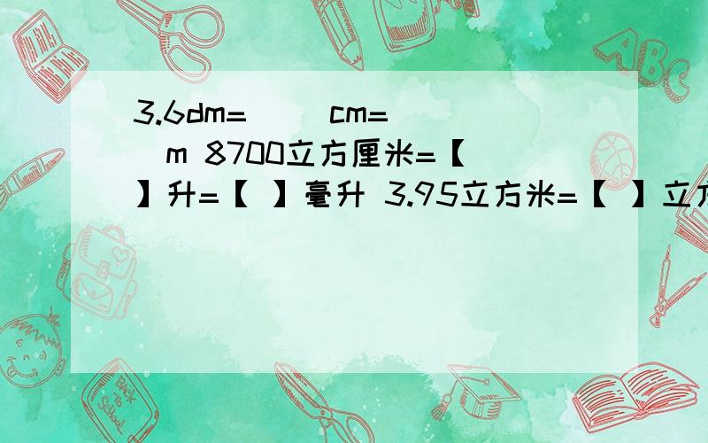 3.6dm=[ ]cm=[ ]m 8700立方厘米=【 】升=【 】毫升 3.95立方米=【 】立方分米