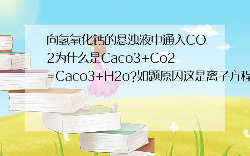 向氢氧化钙的悬浊液中通入CO2为什么是Caco3+Co2=Caco3+H2o?如题原因这是离子方程式!