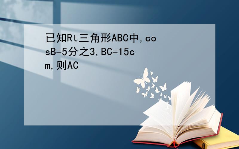 已知Rt三角形ABC中,cosB=5分之3,BC=15cm,则AC