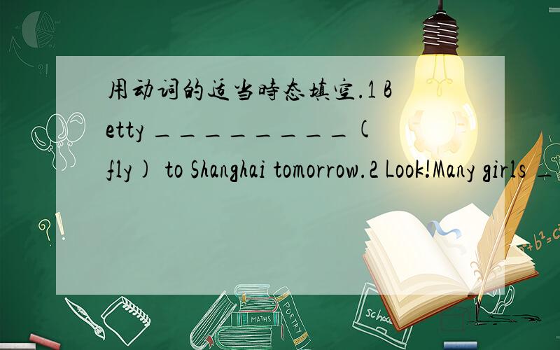 用动词的适当时态填空.1 Betty ________(fly) to Shanghai tomorrow.2 Look!Many girls ________ (play) games over there.3 My father usually ________(go) swimming in summer.4 She said she ________(can) speak three languages.5 He _________(read) a