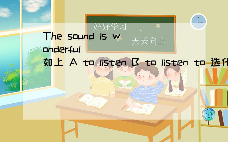 The sound is wonderful _____如上 A to listen B to listen to 选什么 为什么