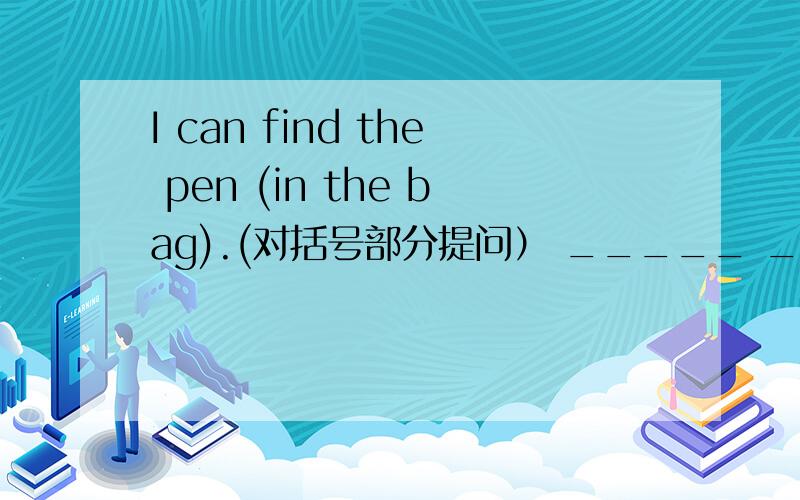 I can find the pen (in the bag).(对括号部分提问） _____ _____ you ______ the pen?