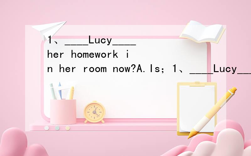 1、____Lucy____her homework in her room now?A.Is；1、____Lucy____her homework in her room now?A.Is；doing B.Does；doC.Do；do C.Did；do2、Do you often____from your parents?A.heard B.hears C.to hear D.hear3、She dances better than Mary____.A.i