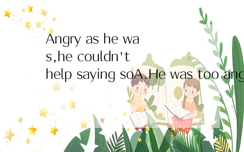 Angry as he was,he couldn't help saying soA.He was too angry to say so.B.He was too angry not to say so.C.He was so angry that he didn't say so.D.Though he was angry,he said so