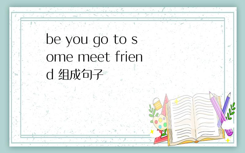 be you go to some meet friend 组成句子